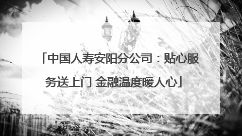 中国人寿安阳分公司：贴心服务送上门 金融温度暖人心