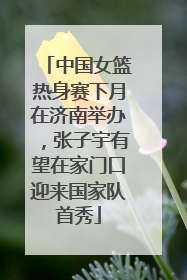 中国女篮热身赛下月在济南举办，张子宇有望在家门口迎来国家队首秀
