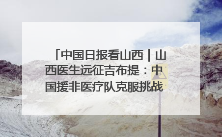中国日报看山西｜山西医生远征吉布提：中国援非医疗队克服挑战救助非洲患者