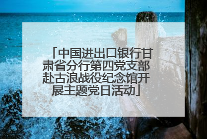 中国进出口银行甘肃省分行第四党支部赴古浪战役纪念馆开展主题党日活动