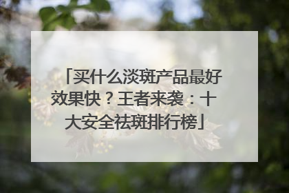 买什么淡斑产品最好效果快？王者来袭：十大安全祛斑排行榜