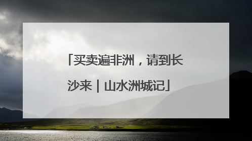 买卖遍非洲，请到长沙来｜山水洲城记