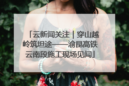 云新闻关注｜穿山越岭筑坦途——渝昆高铁云南段施工现场见闻