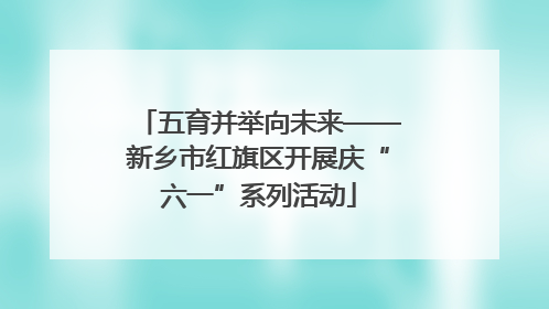 五育并举向未来——新乡市红旗区开展庆“六一”系列活动