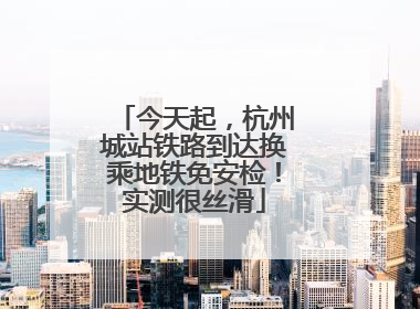 今天起，杭州城站铁路到达换乘地铁免安检！实测很丝滑