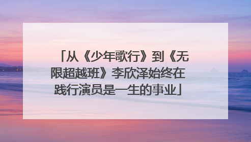 从《少年歌行》到《无限超越班》李欣泽始终在践行演员是一生的事业