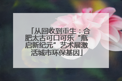 从回收到重生：合肥太古可口可乐“瓶启新纪元”艺术展激活城市环保基因