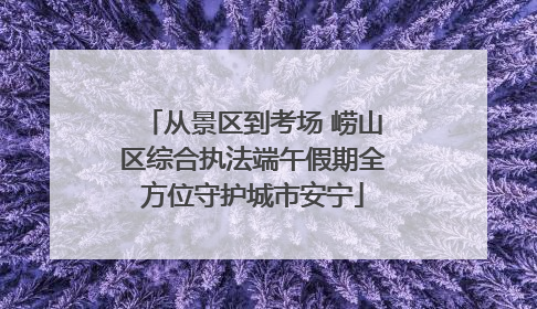 从景区到考场 崂山区综合执法端午假期全方位守护城市安宁