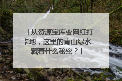 从资源宝库变网红打卡地，这里的青山绿水藏着什么秘密？