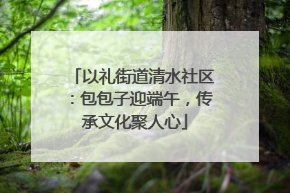 以礼街道清水社区：包包子迎端午，传承文化聚人心