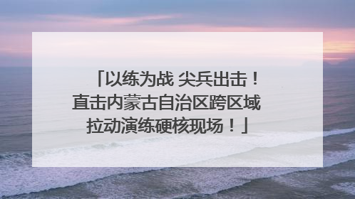 以练为战 尖兵出击！直击内蒙古自治区跨区域拉动演练硬核现场！