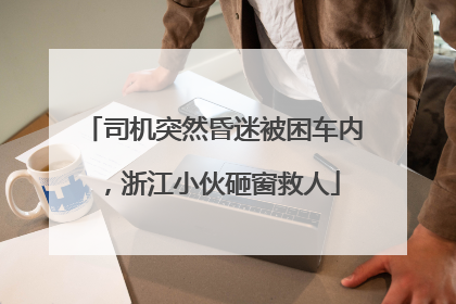 司机突然昏迷被困车内，浙江小伙砸窗救人