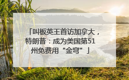叫板英王首访加拿大，特朗普：成为美国第51州免费用“金穹”