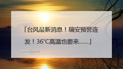 台风最新消息！瑞安预警连发！36℃高温也要来……