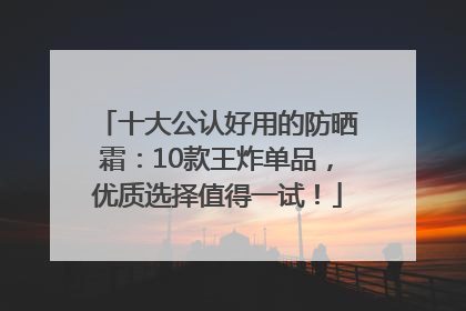 十大公认好用的防晒霜：10款王炸单品，优质选择值得一试！