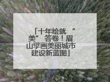 十年绘就 “美” 答卷！眉山擘画美丽城市建设新蓝图