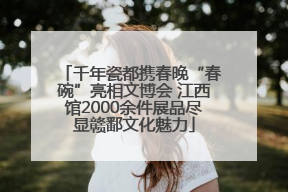 千年瓷都携春晚“春碗”亮相文博会 江西馆2000余件展品尽显赣鄱文化魅力