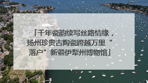 千年瓷韵续写丝路情缘，扬州珍贵古陶瓷跨越万里“落户”新疆伊犁州博物馆