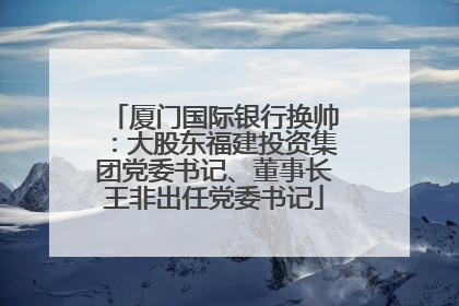 厦门国际银行换帅：大股东福建投资集团党委书记、董事长王非出任党委书记