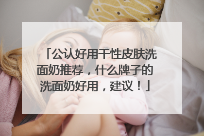 公认好用干性皮肤洗面奶推荐，什么牌子的洗面奶好用，建议！