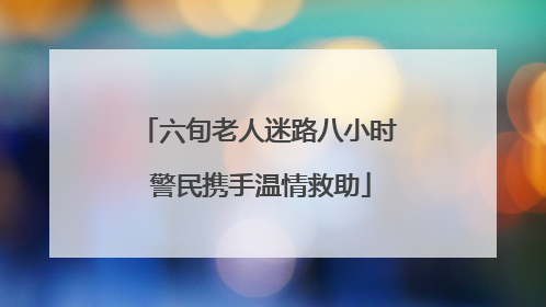 六旬老人迷路八小时 警民携手温情救助