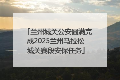 兰州城关公安圆满完成2025兰州马拉松城关赛段安保任务