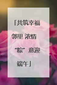 共筑幸福邻里 浓情“粽”意迎端午