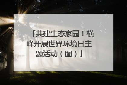 共建生态家园！横峰开展世界环境日主题活动（图）