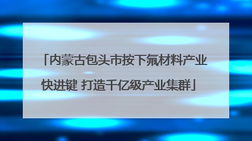内蒙古包头市按下氟材料产业快进键 打造千亿级产业集群