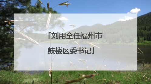 刘用全任福州市鼓楼区委书记