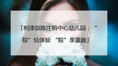 利津县陈庄镇中心幼儿园：“粽”情体验 “粽”享童趣