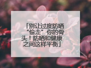 别让过度防晒“偷走”你的骨头！防晒和健康之间这样平衡