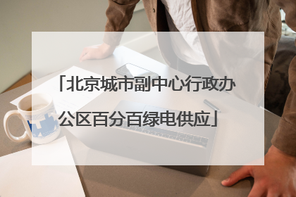北京城市副中心行政办公区百分百绿电供应