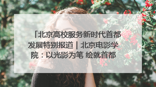北京高校服务新时代首都发展特别报道｜北京电影学院：以光影为笔 绘就首都高质量发展新画卷