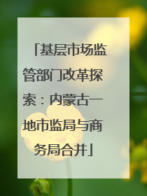 基层市场监管部门改革探索：内蒙古一地市监局与商务局合并