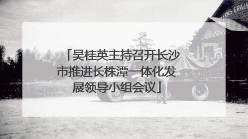 吴桂英主持召开长沙市推进长株潭一体化发展领导小组会议