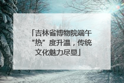 吉林省博物院端午“热”度升温，传统文化魅力尽显