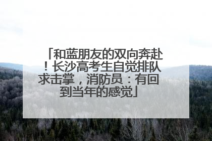 和蓝朋友的双向奔赴！长沙高考生自觉排队求击掌，消防员：有回到当年的感觉