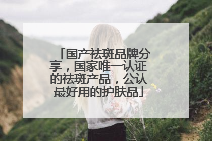 国产祛斑品牌分享，国家唯一认证的祛斑产品，公认最好用的护肤品