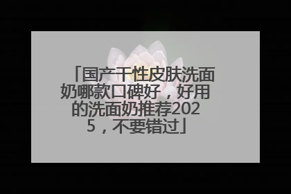 国产干性皮肤洗面奶哪款口碑好，好用的洗面奶推荐2025，不要错过