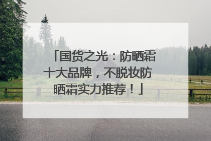 国货之光：防晒霜十大品牌，不脱妆防晒霜实力推荐！