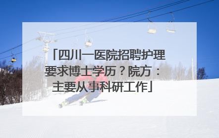 四川一医院招聘护理要求博士学历？院方：主要从事科研工作