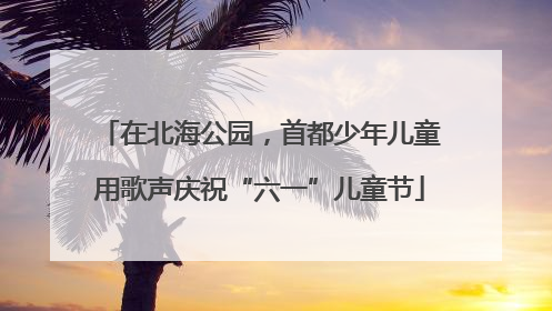 在北海公园，首都少年儿童用歌声庆祝“六一”儿童节