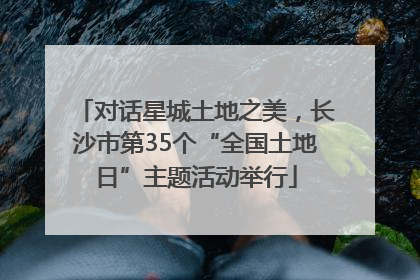 对话星城土地之美，长沙市第35个“全国土地日”主题活动举行