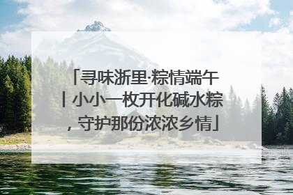 寻味浙里·粽情端午丨小小一枚开化碱水粽，守护那份浓浓乡情