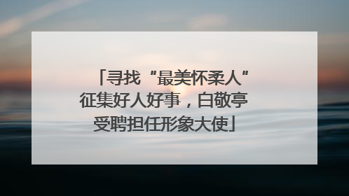 寻找“最美怀柔人”征集好人好事，白敬亭受聘担任形象大使