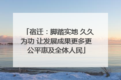 宿迁：脚踏实地 久久为功 让发展成果更多更公平惠及全体人民