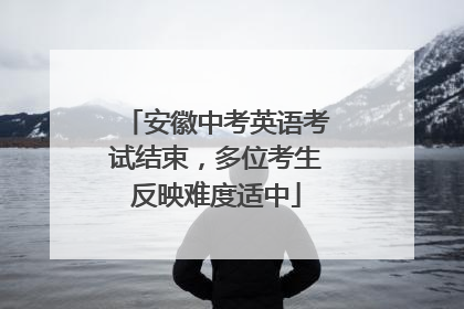 安徽中考英语考试结束，多位考生反映难度适中