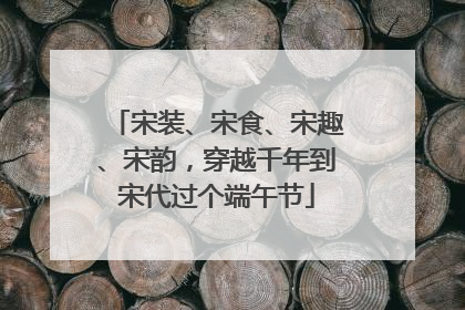 宋装、宋食、宋趣、宋韵，穿越千年到宋代过个端午节