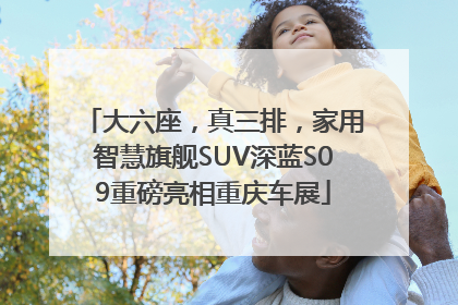 大六座，真三排，家用智慧旗舰SUV深蓝S09重磅亮相重庆车展